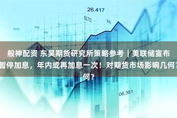 般神配资 东吴期货研究所策略参考｜美联储宣布暂停加息，年内或再加息一次！对期货市场影响几何？