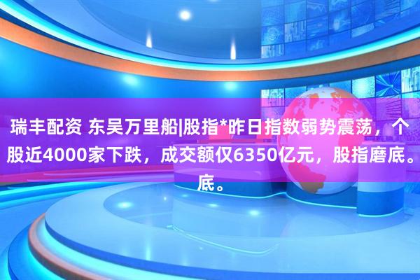 瑞丰配资 东吴万里船|股指*昨日指数弱势震荡，个股近4000家下跌，成交额仅6350亿元，股指磨底。