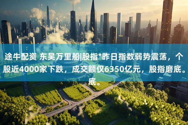 途牛配资 东吴万里船|股指*昨日指数弱势震荡，个股近4000家下跌，成交额仅6350亿元，股指磨底。