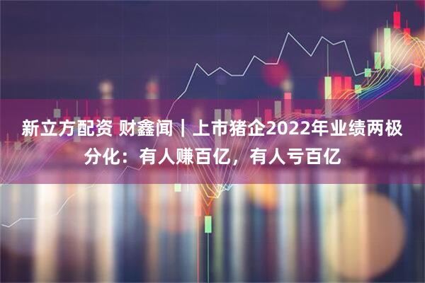 新立方配资 财鑫闻｜上市猪企2022年业绩两极分化：有人赚百亿，有人亏百亿