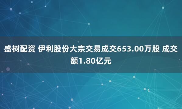 盛树配资 伊利股份大宗交易成交653.00万股 成交额1.80亿元