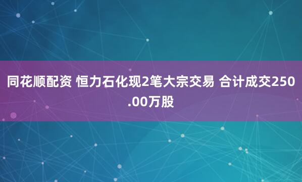 同花顺配资 恒力石化现2笔大宗交易 合计成交250.00万股