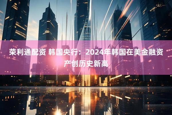 荣利通配资 韩国央行：2024年韩国在美金融资产创历史新高