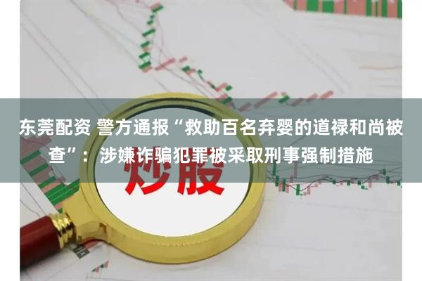 东莞配资 警方通报“救助百名弃婴的道禄和尚被查”：涉嫌诈骗犯罪被采取刑事强制措施