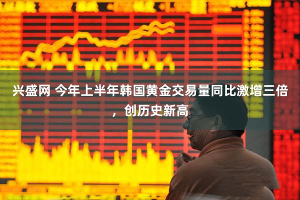 兴盛网 今年上半年韩国黄金交易量同比激增三倍，创历史新高