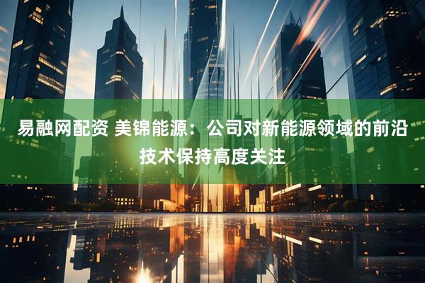 易融网配资 美锦能源：公司对新能源领域的前沿技术保持高度关注
