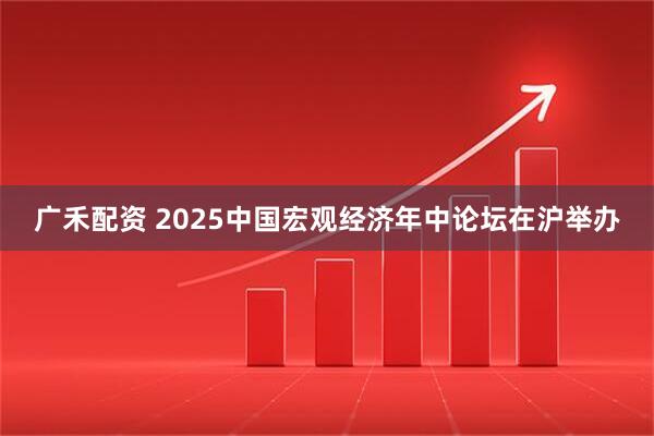 广禾配资 2025中国宏观经济年中论坛在沪举办