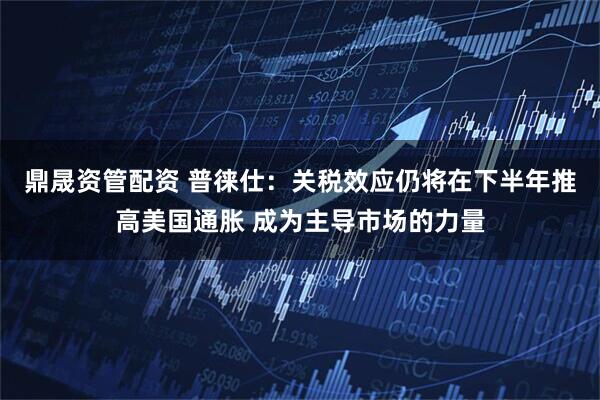 鼎晟资管配资 普徕仕：关税效应仍将在下半年推高美国通胀 成为主导市场的力量
