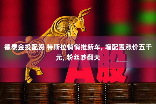 德泰金投配资 特斯拉悄悄推新车, 增配置涨价五千元, 粉丝吵翻天