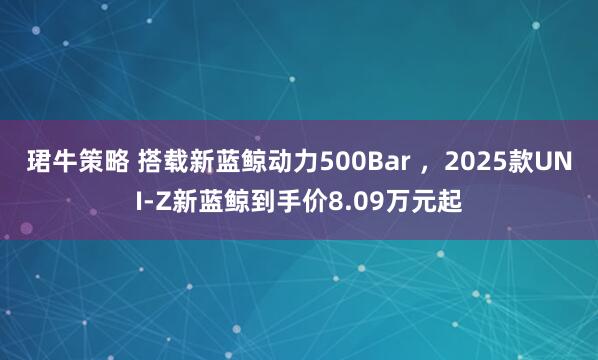 珺牛策略 搭载新蓝鲸动力500Bar ，2025款UNI-Z新蓝鲸到手价8.09万元起