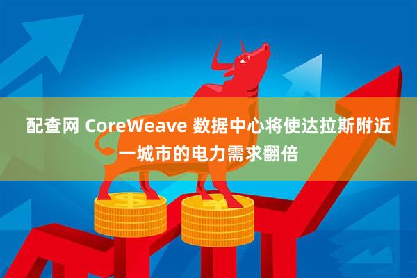 配查网 CoreWeave 数据中心将使达拉斯附近一城市的电力需求翻倍