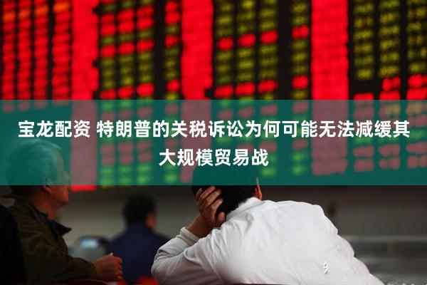 宝龙配资 特朗普的关税诉讼为何可能无法减缓其大规模贸易战