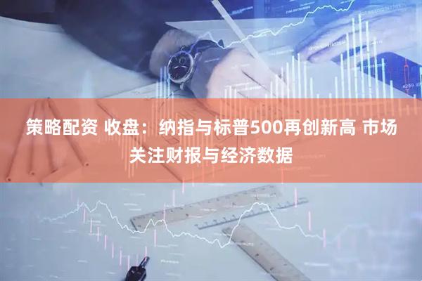策略配资 收盘：纳指与标普500再创新高 市场关注财报与经济数据