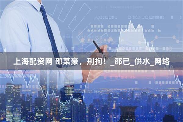 上海配资网 邵某豪，刑拘！_邵已_供水_网络