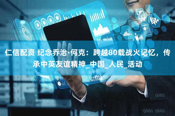 仁信配资 纪念乔治·何克：跨越80载战火记忆，传承中英友谊精神_中国_人民_活动