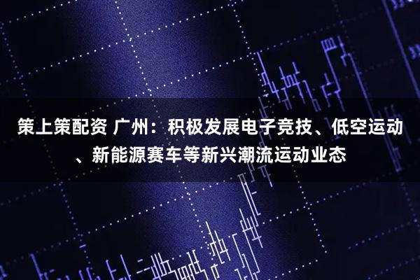 策上策配资 广州：积极发展电子竞技、低空运动、新能源赛车等新兴潮流运动业态