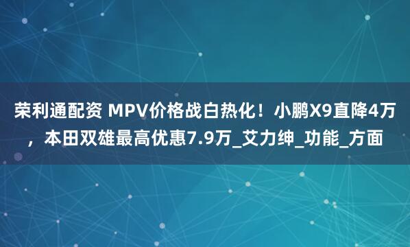 荣利通配资 MPV价格战白热化！小鹏X9直降4万，本田双雄最高优惠7.9万_艾力绅_功能_方面