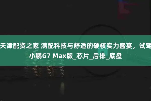 天津配资之家 满配科技与舒适的硬核实力盛宴，试驾小鹏G7 Max版_芯片_后排_底盘