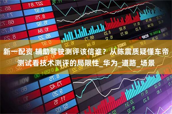 新一配资 辅助驾驶测评该信谁？从陈震质疑懂车帝测试看技术测评的局限性_华为_道路_场景