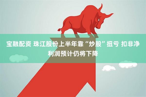 宝融配资 珠江股份上半年靠“炒股”扭亏 扣非净利润预计仍将下降