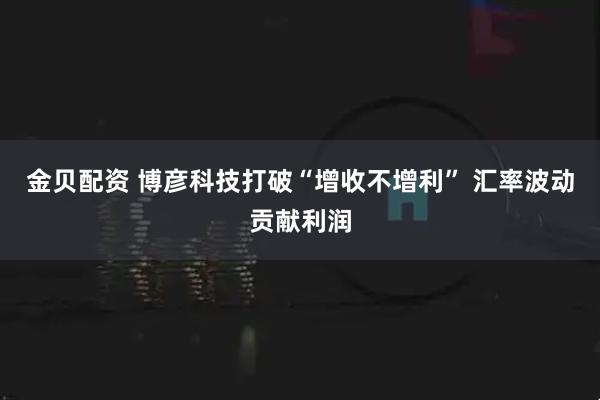 金贝配资 博彦科技打破“增收不增利” 汇率波动贡献利润
