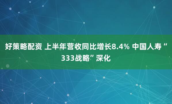 好策略配资 上半年营收同比增长8.4% 中国人寿“333战略”深化