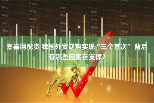 嘉喜网配资 我国外贸逆势实现“三个首次” 背后有哪些因素在支撑？