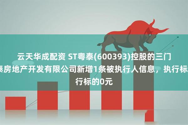 云天华成配资 ST粤泰(600393)控股的三门峡粤泰房地产开发有限公司新增1条被执行人信息，执行标的0元