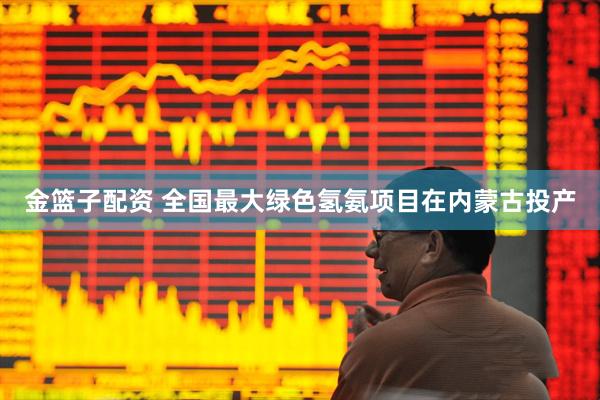 金篮子配资 全国最大绿色氢氨项目在内蒙古投产
