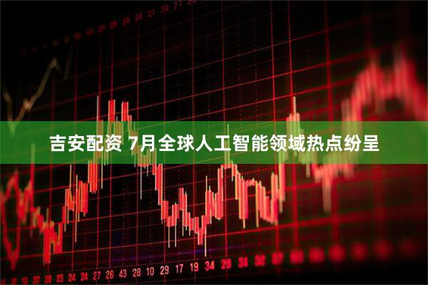 吉安配资 7月全球人工智能领域热点纷呈