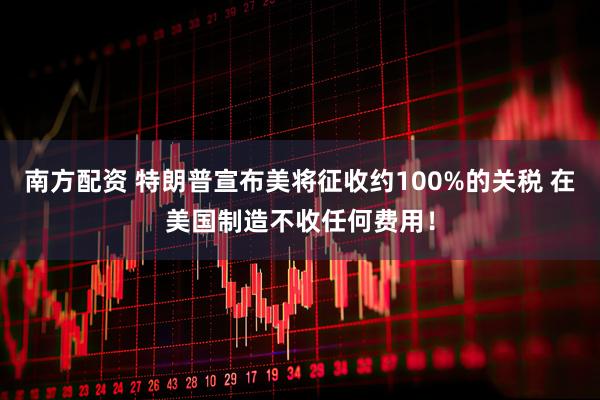 南方配资 特朗普宣布美将征收约100%的关税 在美国制造不收任何费用！