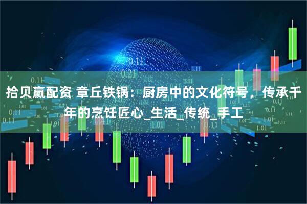 拾贝赢配资 章丘铁锅：厨房中的文化符号，传承千年的烹饪匠心_生活_传统_手工