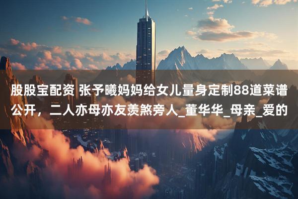 股股宝配资 张予曦妈妈给女儿量身定制88道菜谱公开，二人亦母亦友羡煞旁人_董华华_母亲_爱的