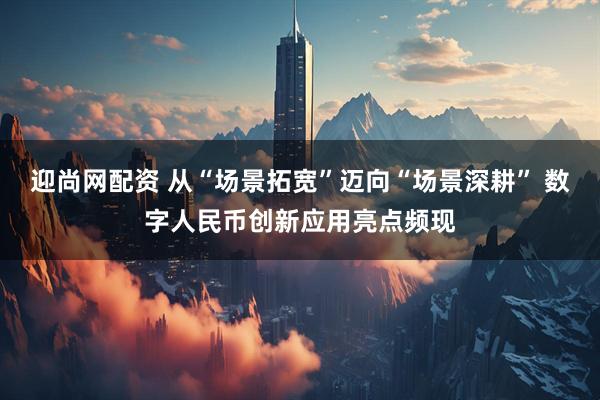迎尚网配资 从“场景拓宽”迈向“场景深耕” 数字人民币创新应用亮点频现