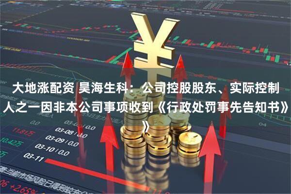大地涨配资 昊海生科：公司控股股东、实际控制人之一因非本公司事项收到《行政处罚事先告知书》