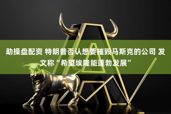 助操盘配资 特朗普否认想要摧毁马斯克的公司 发文称“希望埃隆能蓬勃发展”