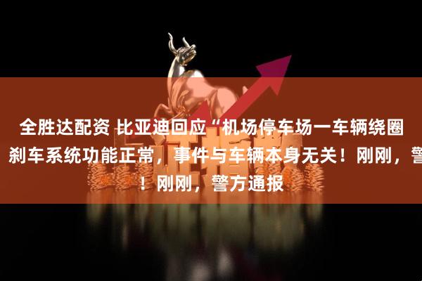 全胜达配资 比亚迪回应“机场停车场一车辆绕圈行驶”：刹车系统功能正常，事件与车辆本身无关！刚刚，警方通报