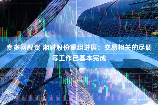 嘉多网配资 湘财股份重组进展：交易相关的尽调等工作已基本完成