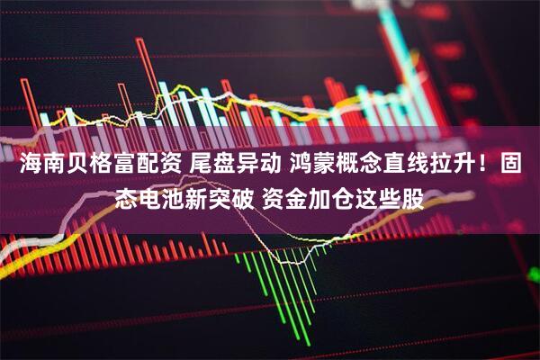 海南贝格富配资 尾盘异动 鸿蒙概念直线拉升！固态电池新突破 资金加仓这些股
