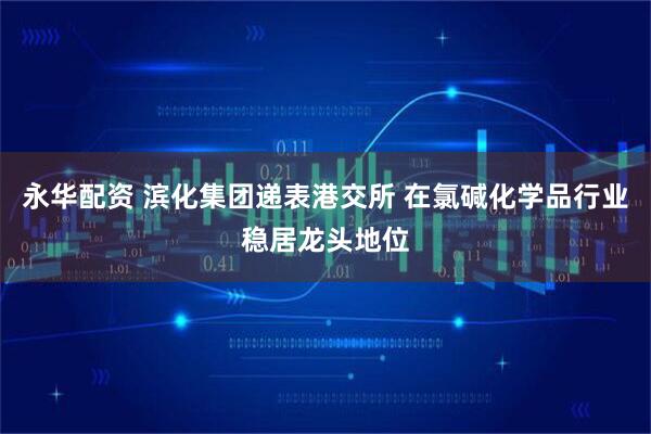 永华配资 滨化集团递表港交所 在氯碱化学品行业稳居龙头地位