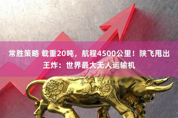 常胜策略 载重20吨，航程4500公里！陕飞甩出王炸：世界最大无人运输机