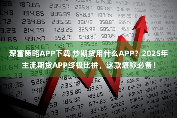 深富策略APP下载 炒期货用什么APP？2025年主流期货APP终极比拼，这款堪称必备！