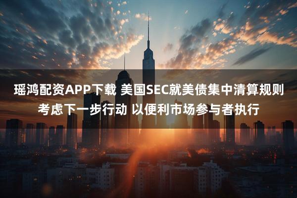 瑶鸿配资APP下载 美国SEC就美债集中清算规则考虑下一步行动 以便利市场参与者执行