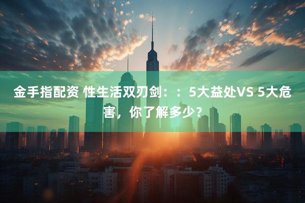 金手指配资 性生活双刃剑：：5大益处VS 5大危害，你了解多少？