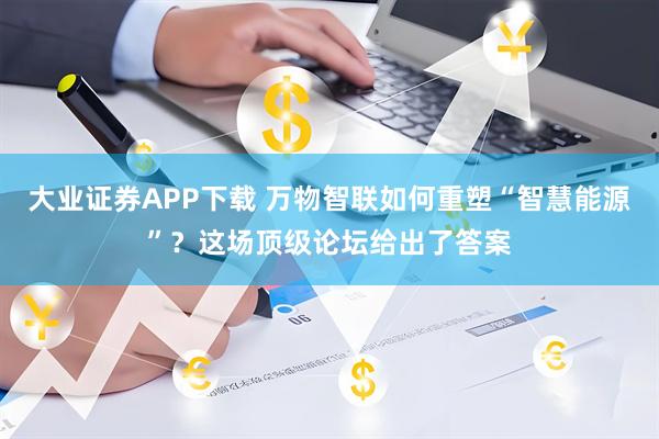 大业证券APP下载 万物智联如何重塑“智慧能源”？这场顶级论坛给出了答案