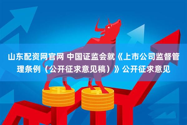 山东配资网官网 中国证监会就《上市公司监督管理条例（公开征求意见稿）》公开征求意见