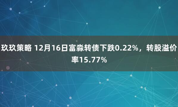 玖玖策略 12月16日富淼转债下跌0.22%，转股溢价率15.77%