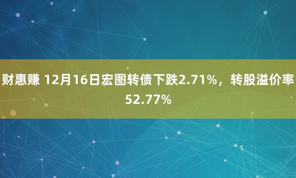 财惠赚 12月16日宏图转债下跌2.71%，转股溢价率52.77%