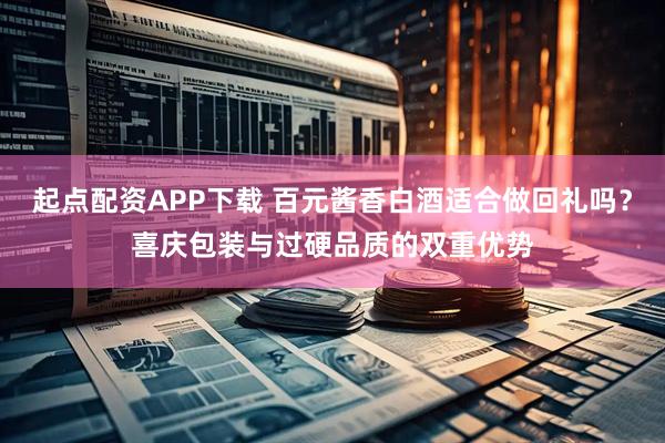 起点配资APP下载 百元酱香白酒适合做回礼吗？喜庆包装与过硬品质的双重优势