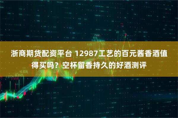 浙商期货配资平台 12987工艺的百元酱香酒值得买吗？空杯留香持久的好酒测评